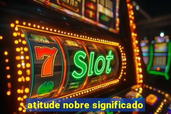 atitude nobre significado